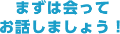 まずは会ってお話しましょう！